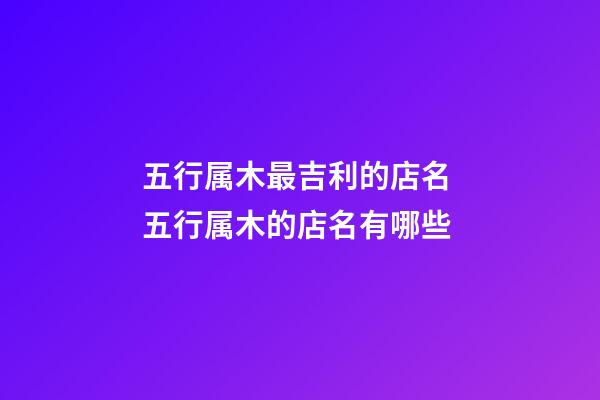 五行属木最吉利的店名 五行属木的店名有哪些-第1张-店铺起名-玄机派